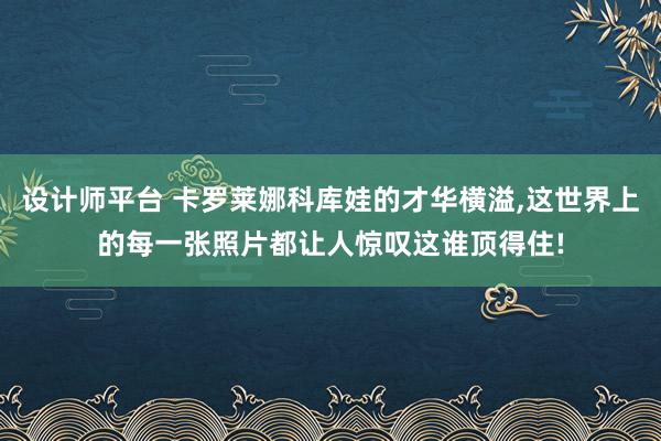 设计师平台 卡罗莱娜科库娃的才华横溢,这世界上的每一张照片都让人惊叹这谁顶得住!