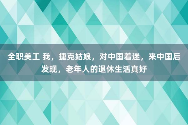 全职美工 我，捷克姑娘，对中国着迷，来中国后发现，老年人的退休生活真好