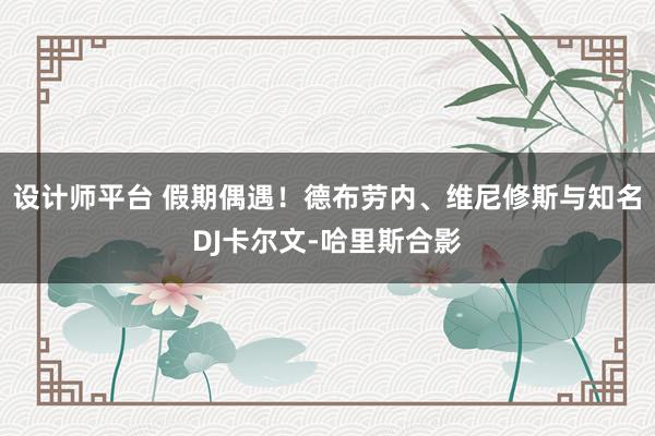 设计师平台 假期偶遇！德布劳内、维尼修斯与知名DJ卡尔文-哈里斯合影