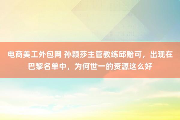 电商美工外包网 孙颖莎主管教练邱贻可，出现在巴黎名单中，为何世一的资源这么好