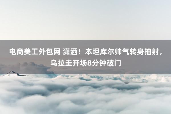 电商美工外包网 潇洒！本坦库尔帅气转身抽射，乌拉圭开场8分钟破门