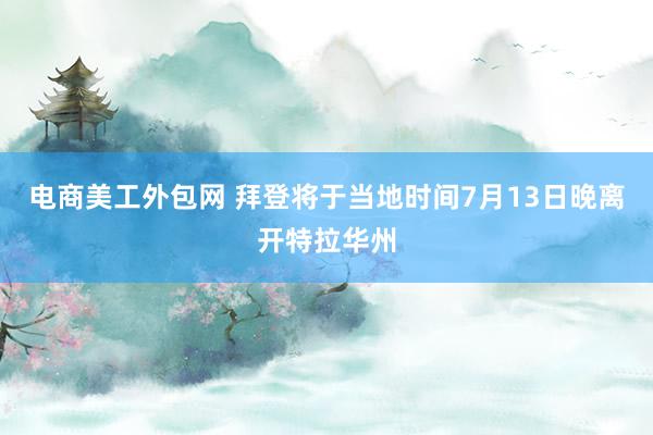 电商美工外包网 拜登将于当地时间7月13日晚离开特拉华州