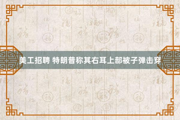 美工招聘 特朗普称其右耳上部被子弹击穿