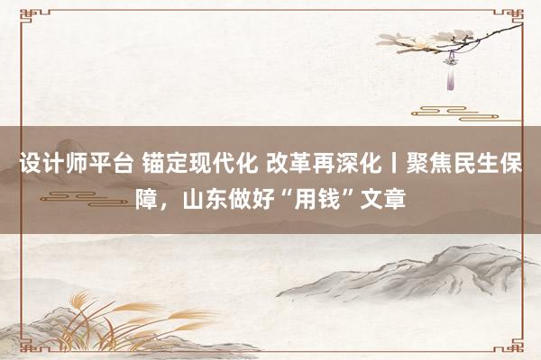 设计师平台 锚定现代化 改革再深化丨聚焦民生保障，山东做好“用钱”文章