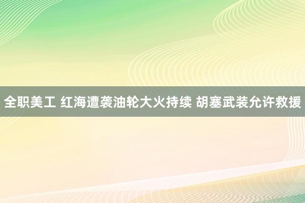 全职美工 红海遭袭油轮大火持续 胡塞武装允许救援