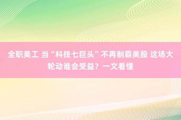 全职美工 当“科技七巨头”不再制霸美股 这场大轮动谁会受益？一文看懂