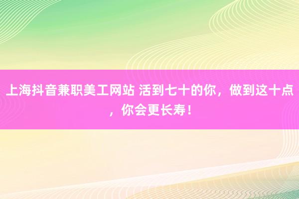 上海抖音兼职美工网站 活到七十的你，做到这十点，你会更长寿！