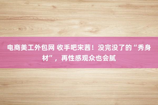 电商美工外包网 收手吧宋茜！没完没了的“秀身材”，再性感观众也会腻