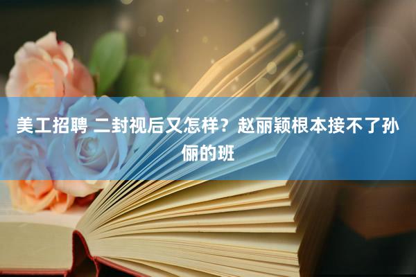 美工招聘 二封视后又怎样？赵丽颖根本接不了孙俪的班